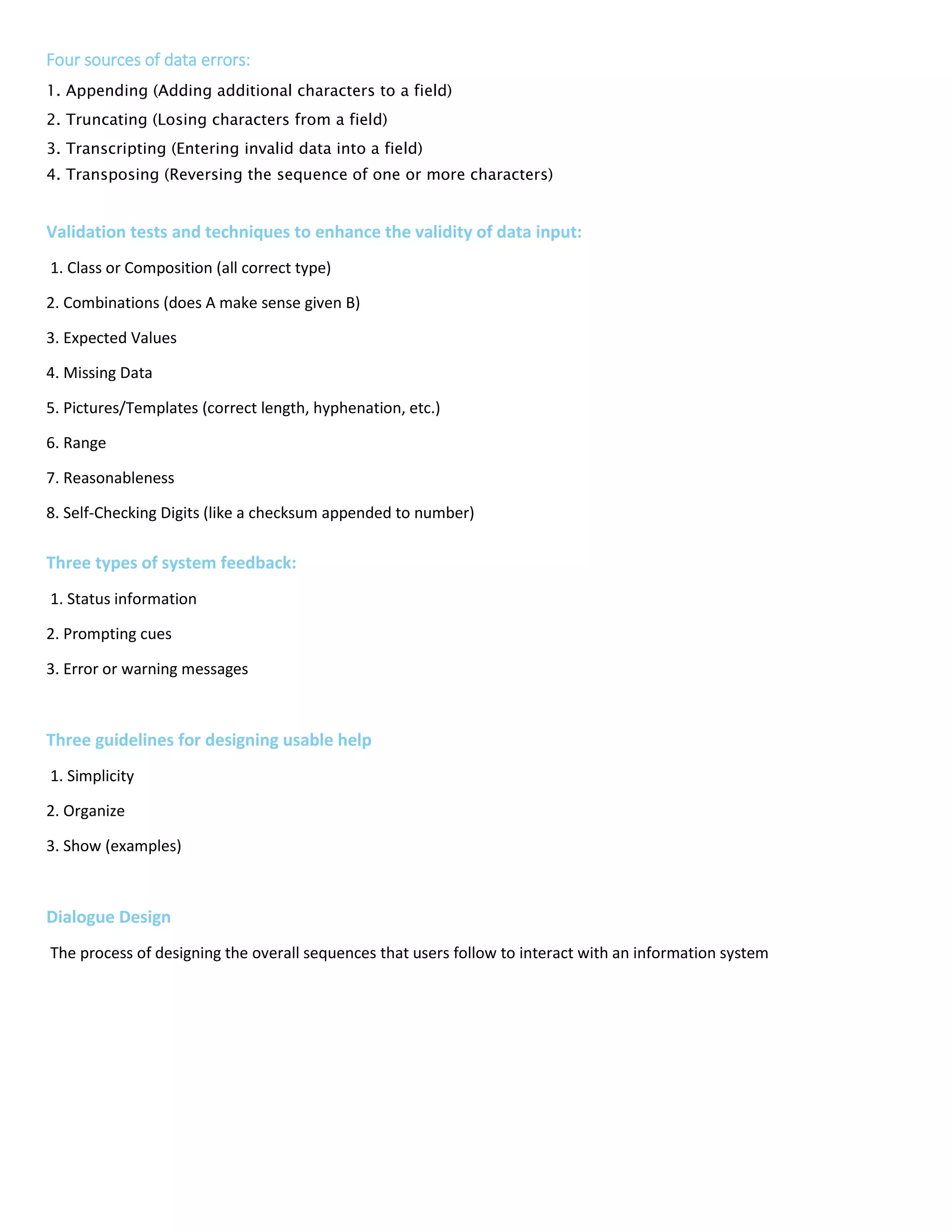 Four sources of data errors:
1. Appending (Adding additional characters to a field)
2. Truncating (Losing characters from a field)
3. Transcripting (Entering invalid data into a field)
4. Transposing (Reversing the sequence of one or more characters)
Validation tests and techniques to enhance the validity of data input:
1. Class or Composition (all correct type)
2. Combinations (does A make sense given B)
3. Expected Values
4. Missing Data
5. Pictures/Templates (correct length, hyphenation, etc.)
6. Range
7. Reasonableness
8. Self-Checking Digits (like a checksum appended to number)
9. Size
10. Values
Three types of system feedback:
1. Status information
2. Prompting cues
3. Error or warning messages
Three guidelines for designing usable help
1. Simplicity
2. Organize
3. Show (examples)
Dialogue Design
The process of designing the overall sequences that users follow to interact with an information system
 