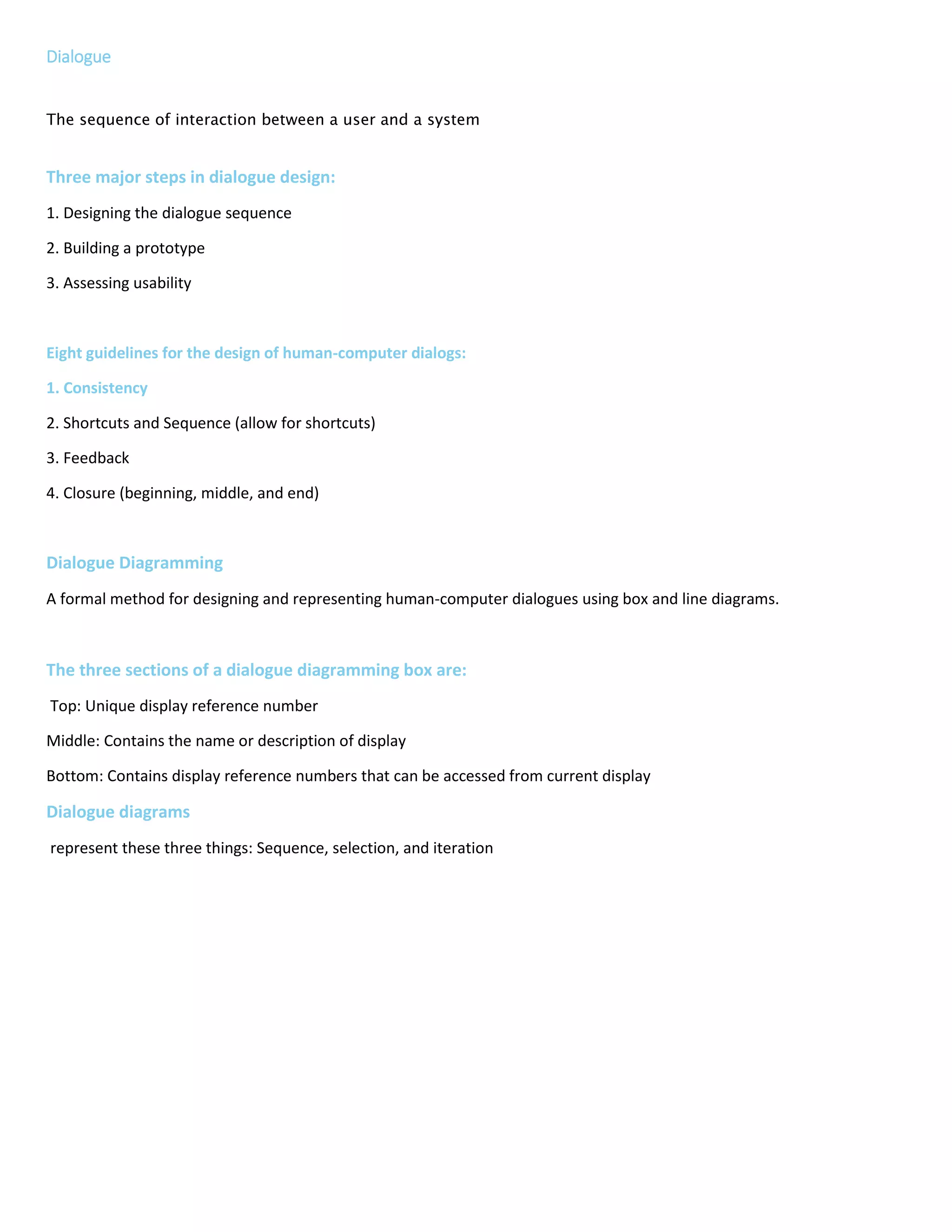 Dialogue
The sequence of interaction between a user and a system
Three major steps in dialogue design:
1. Designing the dialogue sequence
2. Building a prototype
3. Assessing usability
Eight guidelines for the design of human-computer dialogs:
1. Consistency
2. Shortcuts and Sequence (allow for shortcuts)
3. Feedback
4. Closure (beginning, middle, and end)
5. Error Handling
6. Reversal (allow for it when possible)
7. Control (feel in control)
8. Ease
Dialogue Diagramming
A formal method for designing and representing human-computer dialogues using box and line diagrams.
The three sections of a dialogue diagramming box are:
Top: Unique display reference number
Middle: Contains the name or description of display
Bottom: Contains display reference numbers that can be accessed from current display
Dialogue diagrams
represent these three things: Sequence, selection, and iteration
 