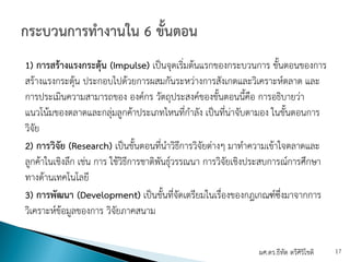 1) การสร้างแรงกระตุ้น (Impulse) เป็นจุดเริ่มต้นแรกของกระบวนการ ขั้นตอนของการ
สร้างแรงกระตุ้น ประกอบไปด้วยการผสมกันระหว่างการสังเกตและวิเคราะห์ตลาด และ
การประเมินความสามารถของ องค์กร วัตถุประสงค์ของขั้นตอนนี้คือ การอธิบายว่า
แนวโน้มของตลาดและกลุ่มลูกค้าประเภทไหนที่กําลัง เป็นที่น่าจับตามอง ในขั้นตอนการ
วิจัย
2) การวิจัย (Research) เป็นขั้นตอนที่นําวิธีการวิจัยต่างๆ มาทําความเข้าใจตลาดและ
ลูกค้าในเชิงลึก เช่น การ ใช้วิธีการชาติพันธุ์วรรณนา การวิจัยเชิงประสบการณ์การศึกษา
ทางด้านเทคโนโลยี
3) การพัฒนา (Development) เป็นขั้นที่จัดเตรียมในเรื่องของกฎเกณฑ์ซึ่งมาจากการ
วิเคราะห์ข้อมูลของการ วิจัยภาคสนาม
ผศ.ดร.ธีทัต ตรีศิริโชติ 17
 
