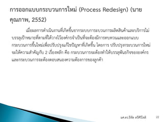เมื่อผลการดําเนินงานที่เกิดขึ้นจากระบบการะบวนการผลิตสินค้าและบริการไม่
บรรลุเป้าหมายที่ตามที่ได้วางไว้องค์กรจําเป็นที่จะต้องมีการทบทวนและออกแบบ
กระบวนการขึ้นใหม่เพื่อปรับปรุงแก้ไขปัญหาที่เกิดขึ้น โดยการ ปรับปรุงกระบวนการใหม่
จะให้ความสําคัญกับ 2 เรื่องหลัก คือ กระบวนการจะต้องทําให้บรรลุพันธกิจขององค์กร
และกระบวนการจะต้องตอบสนองความต้องการของลูกค้า
ผศ.ดร.ธีทัต ตรีศิริโชติ 22
 