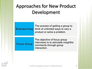 © 2013 by Cengage Learning Inc. All Rights Reserved. 10
Approaches for New Product
Development
Brainstorming
Focus Group
The process of getting a group to
think of unlimited ways to vary a
product or solve a problem.
The objective of focus group
interviews is to stimulate insightful
comments through group
interaction.
2
 