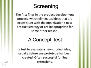 11
The first filter in the product development
process, which eliminates ideas that are
inconsistent with the organization’s new-
product strategy or are inappropriate for
some other reason.
a test to evaluate a new-product idea,
usually before any prototype has been
created. Often successful for line
extensions.
Screening
A Concept Test
2
 