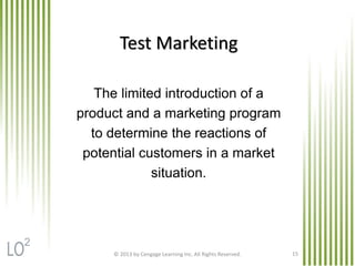 © 2013 by Cengage Learning Inc. All Rights Reserved. 15
Test Marketing
The limited introduction of a
product and a marketing program
to determine the reactions of
potential customers in a market
situation.
2
 