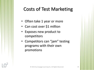 © 2013 by Cengage Learning Inc. All Rights Reserved. 16
Costs of Test Marketing
• Often take 1 year or more
• Can cost over $1 million
• Exposes new product to
competitors
• Competitors can “jam” testing
programs with their own
promotions
2
 