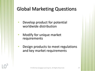 Global Marketing Questions
• Develop product for potential
worldwide distribution
• Modify for unique market
requirements
• Design products to meet regulations
and key market requirements
© 2013 by Cengage Learning Inc. All Rights Reserved. 22
3
 