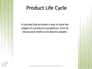 A concept that provides a way to trace the
stages of a product’s acceptance, from its
introduction (birth) to its decline (death).
Product Life Cycle
© 2013 by Cengage Learning Inc. All Rights Reserved. 29
5
 