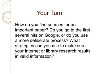 Your Turn
How do you find sources for an
important paper? Do you go to the first
several hits on Google, or do you use
a more deliberate process? What
strategies can you use to make sure
your Internet or library research results
in valid information?
 