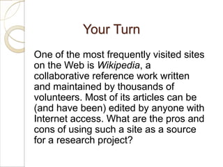 Your Turn
One of the most frequently visited sites
on the Web is Wikipedia, a
collaborative reference work written
and maintained by thousands of
volunteers. Most of its articles can be
(and have been) edited by anyone with
Internet access. What are the pros and
cons of using such a site as a source
for a research project?
 
