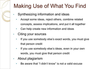 Making Use of What You Find
•       Synthesizing information and ideas
    •    Accept some ideas, reject others, combine related
         concepts, assess implications, and put it all together
    •    Can help create new information and ideas
•       Citing your sources
    •    If you use somebody else’s exact words, you must give
         that person credit
    •    If you use somebody else’s ideas, even in your own
         words, you must give that person credit
•       About plagiarism
    •    Be aware that “I didn’t know” is not a valid excuse
 