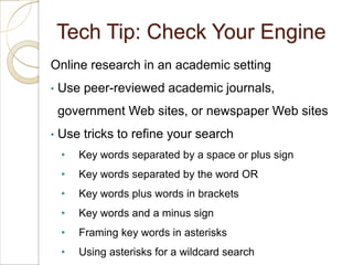 Tech Tip: Check Your Engine
Online research in an academic setting
•   Use peer-reviewed academic journals,
    government Web sites, or newspaper Web sites
•   Use tricks to refine your search
    •   Key words separated by a space or plus sign
    •   Key words separated by the word OR
    •   Key words plus words in brackets
    •   Key words and a minus sign
    •   Framing key words in asterisks
    •   Using asterisks for a wildcard search
 