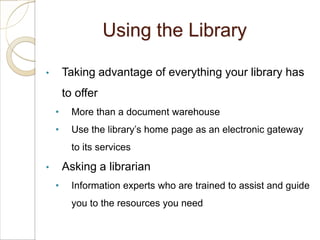 Using the Library

•       Taking advantage of everything your library has
        to offer
    •     More than a document warehouse
    •     Use the library’s home page as an electronic gateway
          to its services

•       Asking a librarian
    •     Information experts who are trained to assist and guide
          you to the resources you need
 