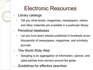 Electronic Resources
•       Library catalogs
    •    Tell you what books, magazines, newspapers, videos,
         and other materials are available in a particular library
•       Periodical databases
    •    Let you hunt down articles published in hundreds (even
         thousands) of newspapers, magazines, and scholarly
         journals
•       The World Wide Web
    •    Googling is an aggregation of information, opinion, and
         sales pitches from servers around the globe
•       Guidelines for effective searches
 