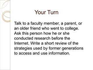 Your Turn
Talk to a faculty member, a parent, or
an older friend who went to college.
Ask this person how he or she
conducted research before the
Internet. Write a short review of the
strategies used by former generations
to access and use information.
 