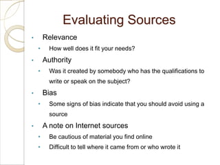 Evaluating Sources
•       Relevance
    •     How well does it fit your needs?
•       Authority
    •     Was it created by somebody who has the qualifications to
          write or speak on the subject?
•       Bias
    •     Some signs of bias indicate that you should avoid using a
          source
•       A note on Internet sources
    •     Be cautious of material you find online
    •     Difficult to tell where it came from or who wrote it
 