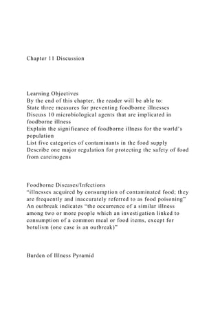Chapter 11 Discussion
Learning Objectives
By the end of this chapter, the reader will be able to:
State three measures for preventing foodborne illnesses
Discuss 10 microbiological agents that are implicated in
foodborne illness
Explain the significance of foodborne illness for the world’s
population
List five categories of contaminants in the food supply
Describe one major regulation for protecting the safety of food
from carcinogens
Foodborne Diseases/Infections
“illnesses acquired by consumption of contaminated food; they
are frequently and inaccurately referred to as food poisoning”
An outbreak indicates “the occurrence of a similar illness
among two or more people which an investigation linked to
consumption of a common meal or food items, except for
botulism (one case is an outbreak)”
Burden of Illness Pyramid
 
