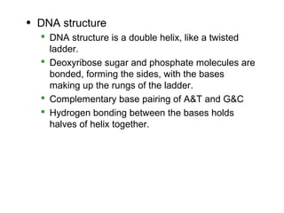 • DNA structure
   DNA structure is a double helix, like a twisted
    ladder.
   Deoxyribose sugar and phosphate molecules are
    bonded, forming the sides, with the bases
    making up the rungs of the ladder.
   Complementary base pairing of A&T and G&C
   Hydrogen bonding between the bases holds
    halves of helix together.
 