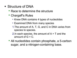 • Structure of DNA
   Race to determine the structure
   Chargaff’s Rules
    • Knew DNA contains 4 types of nucleotides
    • Examined DNA from many species
    1.The amount of A, T, G, and C in DNA varies from
      species to species.
    2.In each species, the amount of A = T and the
      amount of G = C.
   All nucleotides contain phosphate, a 5-carbon
    sugar, and a nitrogen-containing base.
 