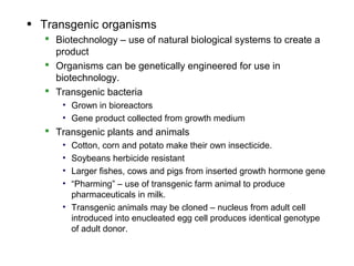 • Transgenic organisms
    Biotechnology – use of natural biological systems to create a
     product
    Organisms can be genetically engineered for use in
     biotechnology.
    Transgenic bacteria
       • Grown in bioreactors
       • Gene product collected from growth medium
    Transgenic plants and animals
       • Cotton, corn and potato make their own insecticide.
       • Soybeans herbicide resistant
       • Larger fishes, cows and pigs from inserted growth hormone gene
       • “Pharming” – use of transgenic farm animal to produce
         pharmaceuticals in milk.
       • Transgenic animals may be cloned – nucleus from adult cell
         introduced into enucleated egg cell produces identical genotype
         of adult donor.
 