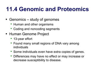 11.4 Genomic and Proteomics
• Genomics – study of genomes
   Human and other organisms
   Coding and noncoding segments
• Human Genome Project
   13-year effort
   Found many small regions of DNA vary among
    individuals
   Some individuals even have extra copies of genes.
   Differences may have no effect or may increase or
    decrease susceptibility to disease.
 