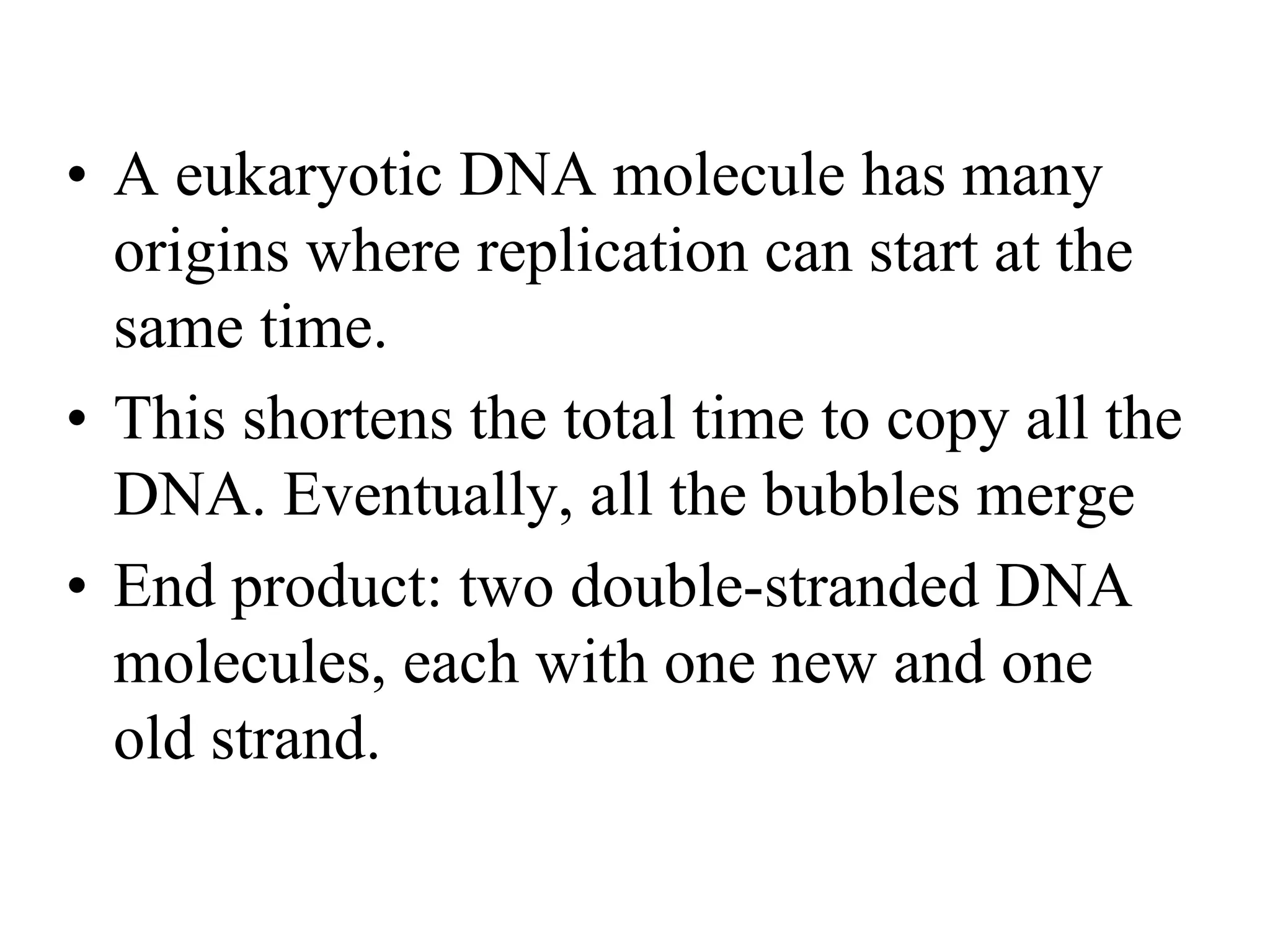 • A eukaryotic DNA molecule has many
origins where replication can start at the
same time.
• This shortens the total time to copy all the
DNA. Eventually, all the bubbles merge
• End product: two double-stranded DNA
molecules, each with one new and one
old strand.
 