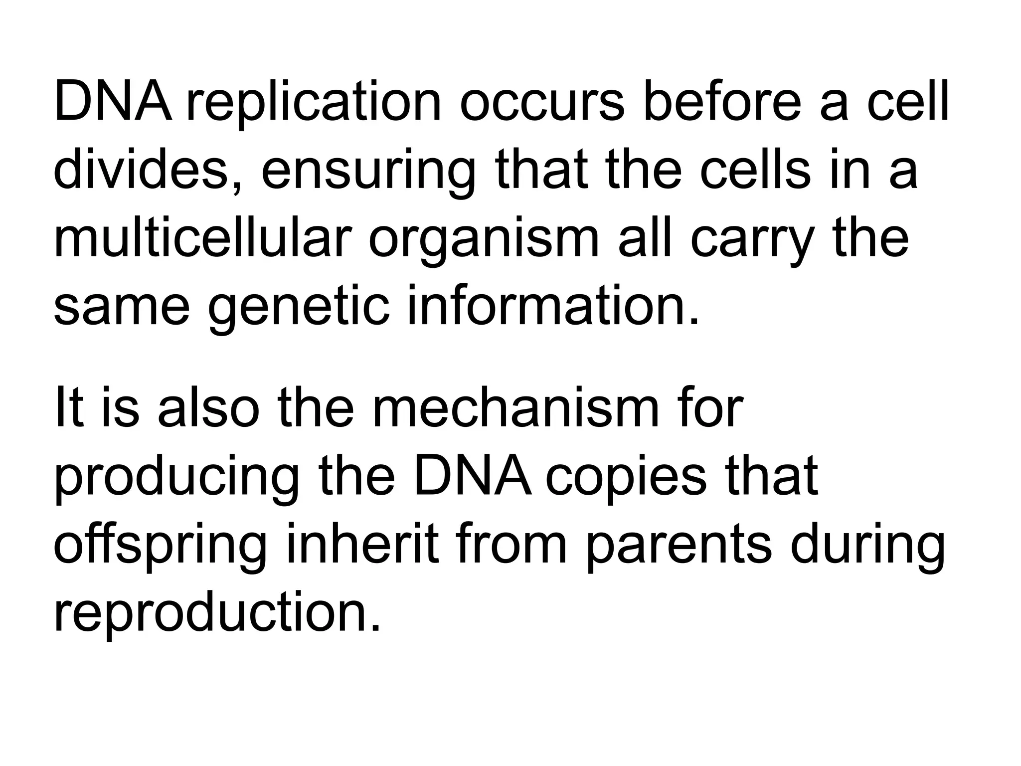 DNA replication occurs before a cell
divides, ensuring that the cells in a
multicellular organism all carry the
same genetic information.
It is also the mechanism for
producing the DNA copies that
offspring inherit from parents during
reproduction.
 
