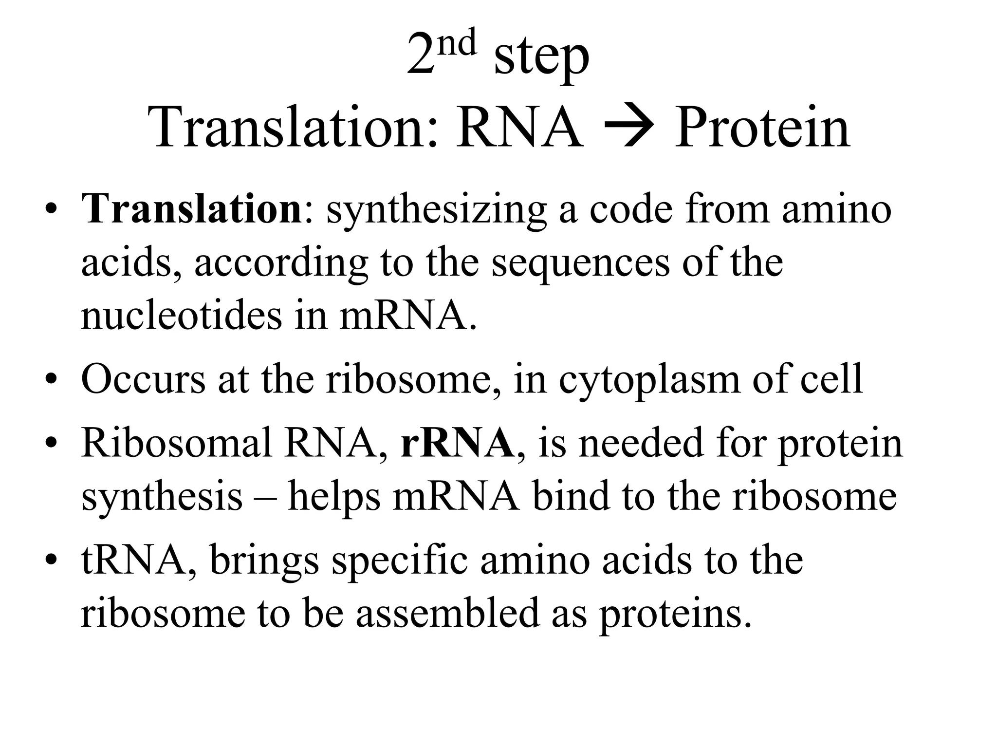 2nd step
Translation: RNA  Protein
• Translation: synthesizing a code from amino
acids, according to the sequences of the
nucleotides in mRNA.
• Occurs at the ribosome, in cytoplasm of cell
• Ribosomal RNA, rRNA, is needed for protein
synthesis – helps mRNA bind to the ribosome
• tRNA, brings specific amino acids to the
ribosome to be assembled as proteins.
 