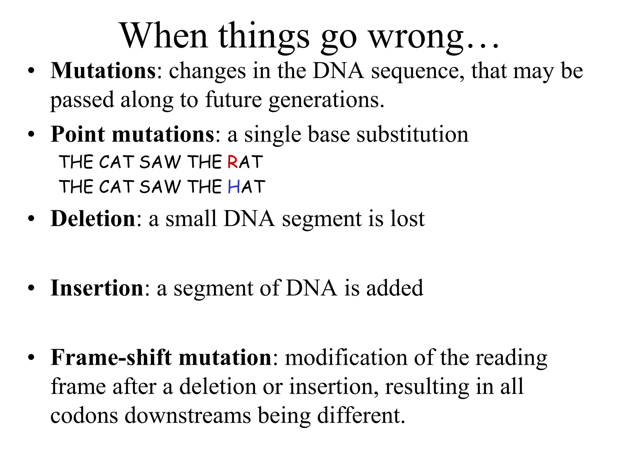 When things go wrong…
• Mutations: changes in the DNA sequence, that may be
passed along to future generations.
• Point mutations: a single base substitution
THE CAT SAW THE RAT
THE CAT SAW THE HAT
• Deletion: a small DNA segment is lost
• Insertion: a segment of DNA is added
• Frame-shift mutation: modification of the reading
frame after a deletion or insertion, resulting in all
codons downstreams being different.
 