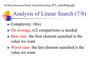 Analysis of Linear Search (7/8)
 Complexity: O(n)
 On average, n/2 comparisons is needed
 Best case: the first element searched is the
value we want
 Worst case: the last element searched is the
value we want
D:Data StructuresHanif_SearchSearching 07i_searching.ppt
 