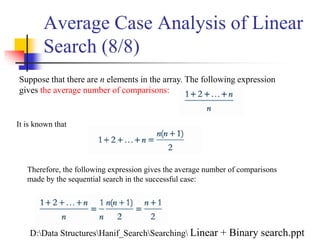 Average Case Analysis of Linear
Search (8/8)
Suppose that there are n elements in the array. The following expression
gives the average number of comparisons:
It is known that
Therefore, the following expression gives the average number of comparisons
made by the sequential search in the successful case:
D:Data StructuresHanif_SearchSearching Linear + Binary search.ppt
 