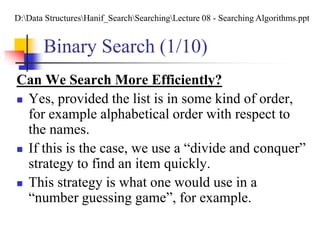 Binary Search (1/10)
Can We Search More Efficiently?
 Yes, provided the list is in some kind of order,
for example alphabetical order with respect to
the names.
 If this is the case, we use a “divide and conquer”
strategy to find an item quickly.
 This strategy is what one would use in a
“number guessing game”, for example.
D:Data StructuresHanif_SearchSearchingLecture 08 - Searching Algorithms.ppt
 