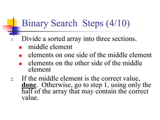 Binary Search Steps (4/10)
1. Divide a sorted array into three sections.
 middle element
 elements on one side of the middle element
 elements on the other side of the middle
element
2. If the middle element is the correct value,
done. Otherwise, go to step 1, using only the
half of the array that may contain the correct
value.
 