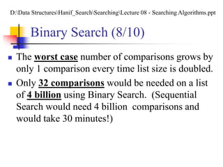 Binary Search (8/10)
 The worst case number of comparisons grows by
only 1 comparison every time list size is doubled.
 Only 32 comparisons would be needed on a list
of 4 billion using Binary Search. (Sequential
Search would need 4 billion comparisons and
would take 30 minutes!)
D:Data StructuresHanif_SearchSearchingLecture 08 - Searching Algorithms.ppt
 