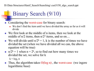  Considering the worst-case for binary search:
 We don’t find the item until we have divided the array as far as it will
divide
 We first look at the middle of n items, then we look at the
middle of n/2 items, then n/22 items, and so on…
 We will divide until n/2k = 1, k is the number of times we have
divided the set (when we have divided all we can, the above
equation will be true)
 n/2k = 1 when n = 2k, so to find out how many times we
divided the set, we solve for k
k = log2 n
 Thus, the algorithm takes O(log n) , the worst-case (we ingore
logarithmic base)
Binary Search (9/10)
D:Data StructuresHanif_SearchSearching cset3150_algo_search.ppt
 