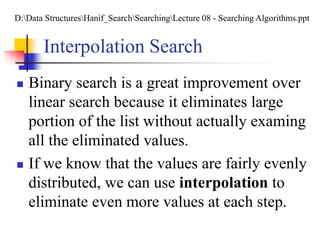 Interpolation Search
 Binary search is a great improvement over
linear search because it eliminates large
portion of the list without actually examing
all the eliminated values.
 If we know that the values are fairly evenly
distributed, we can use interpolation to
eliminate even more values at each step.
D:Data StructuresHanif_SearchSearchingLecture 08 - Searching Algorithms.ppt
 