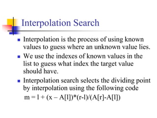 Interpolation Search
 Interpolation is the process of using known
values to guess where an unknown value lies.
 We use the indexes of known values in the
list to guess what index the target value
should have.
 Interpolation search selects the dividing point
by interpolation using the following code
m = l + (x – A[l])*(r-l)/(A[r]-A[l])
 