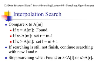 Interpolation Search
 Compare x to A[m]
 If x = A[m]: Found.
 If x<A[m]: set r = m-1
 If x > A[m]: set l = m + 1
 If searching is still not finish, continue searching
with new l and r.
 Stop searching when Found or x<A[l] or x>A[r].
D:Data StructuresHanif_SearchSearchingLecture 08 - Searching Algorithms.ppt
 
