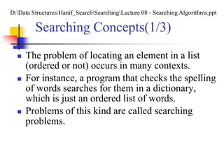 Searching Concepts(1/3)
 The problem of locating an element in a list
(ordered or not) occurs in many contexts.
 For instance, a program that checks the spelling
of words searches for them in a dictionary,
which is just an ordered list of words.
 Problems of this kind are called searching
problems.
D:Data StructuresHanif_SearchSearchingLecture 08 - Searching Algorithms.ppt
 