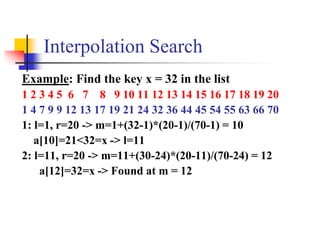 Interpolation Search
Example: Find the key x = 32 in the list
1 2 3 4 5 6 7 8 9 10 11 12 13 14 15 16 17 18 19 20
1 4 7 9 9 12 13 17 19 21 24 32 36 44 45 54 55 63 66 70
1: l=1, r=20 -> m=1+(32-1)*(20-1)/(70-1) = 10
a[10]=21<32=x -> l=11
2: l=11, r=20 -> m=11+(30-24)*(20-11)/(70-24) = 12
a[12]=32=x -> Found at m = 12
 