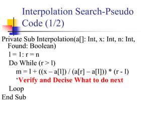 Interpolation Search-Pseudo
Code (1/2)
Private Sub Interpolation(a[]: Int, x: Int, n: Int,
Found: Boolean)
l = 1: r = n
Do While (r > l)
m = l + ((x – a[l]) / (a[r] – a[l])) * (r - l)
‘Verify and Decise What to do next
Loop
End Sub
 