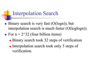 Interpolation Search
 Binary search is very fast (O(logn)), but
interpolation search is much faster (O(loglogn)).
 For n = 2^32 (four billion items)
 Binary search took 32 steps of verification
 Interpolation search took only 5 steps of
verification.
 