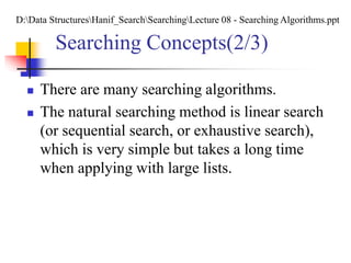 Searching Concepts(2/3)
 There are many searching algorithms.
 The natural searching method is linear search
(or sequential search, or exhaustive search),
which is very simple but takes a long time
when applying with large lists.
D:Data StructuresHanif_SearchSearchingLecture 08 - Searching Algorithms.ppt
 