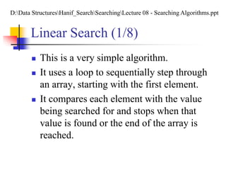 Linear Search (1/8)
 This is a very simple algorithm.
 It uses a loop to sequentially step through
an array, starting with the first element.
 It compares each element with the value
being searched for and stops when that
value is found or the end of the array is
reached.
D:Data StructuresHanif_SearchSearchingLecture 08 - Searching Algorithms.ppt
 