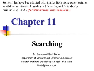 Chapter 11
Searching
Dr. Muhammad Hanif Durad
Department of Computer and Information Sciences
Pakistan Institute Engineering and Applied Sciences
hanif@pieas.edu.pk
Some slides have bee adapted with thanks from some other lectures
available on Internet. It made my life easier, as life is always
miserable at PIEAS (Sir Muhammad Yusaf Kakakhil )
 