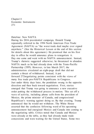 Chapter11
Economic Instruments
271
Dateline: New NAFTA
During his 2016 presidential campaign, Donald Trump
repeatedly referred to the 1994 North American Free Trade
Agreement (NAFTA) as “the worst trade deal maybe ever signed
anywhere.” (See the Historical Lesson at the end of this section
for details about this agreement.) He promised that on his first
day in office he would announce plans to renegotiate it.
Day one came and went with no NAFTA announcement. Instead,
Trump’s rhetoric suggested otherwise; he threatened to abandon
NAFTA much as he had already done with the Trans-Pacific
Partnership (TPP). However, in late March 2017, the
administration circulated an eight-page draft that did not
contain a threat of withdrawal. Instead, it put
forward 272negotiating points consistent with the views of
many free trade pro-NAFTA Republicans in Congress.
Just under thirty days later, the pendulum swung in the opposite
direction and then back toward negotiation. First, stories
emerged that Trump was going to announce a new executive
order putting the withdrawal process in motion. This set off a
wave of activity, including phone calls from the president of
Mexico, the prime minister of Canada, and congressional
Republican’s warning against doing so. By that evening, Trump
announced that he would not withdraw. The White House
asserted that the confusion following word of his upcoming
announcement had energized Mexico and Canada into coming to
the negotiating table. Critics noted that Canada and Mexico
were already at the table, as they had already made trade
concessions and were waiting for the United States. Some two
 