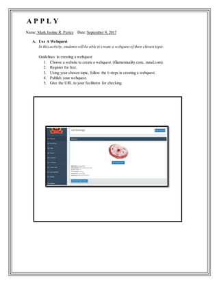 Name: Mark Jastine R. Pertez Date:September 9, 2017
A. Use A Webquest
In this activity, studentswill be able to create a webquest of their chosen topic.
Guidelines in creating a webquest
1. Choose a website to create a webquest. (filamentaality.com, zunal.com)
2. Register for free.
3. Using your chosen topic, follow the 6 steps in creating a webquest.
4. Publish your webquest.
5. Give the URL to your facilitator for checking.
A P P L Y
 