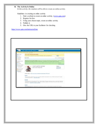 B. The Activity Is Online
In this activity, the students will be able to create an online activity.
Guidelines in creating an online activity
1. Find a website to create an online activity. (www.quia.com)
2. Register for free.
3. Using your chosen topic, create an online activity.
4. Publish it.
5. Give the URL to your facilitator for checking.
https://www.quia.com/instructorZone
 