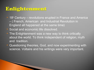 18th
Century – revolutions erupted in France and America
– ( French, American and Industrial Revolution in
England all happened at the same time)
 Social and economic life dissolved.
 The Enlightenment was a new way to think critically
about the world. To think independent of religion, myth
and tradition.
 Questioning theories, God, and now experimenting with
science. Voltaire and his writings were very important.
 