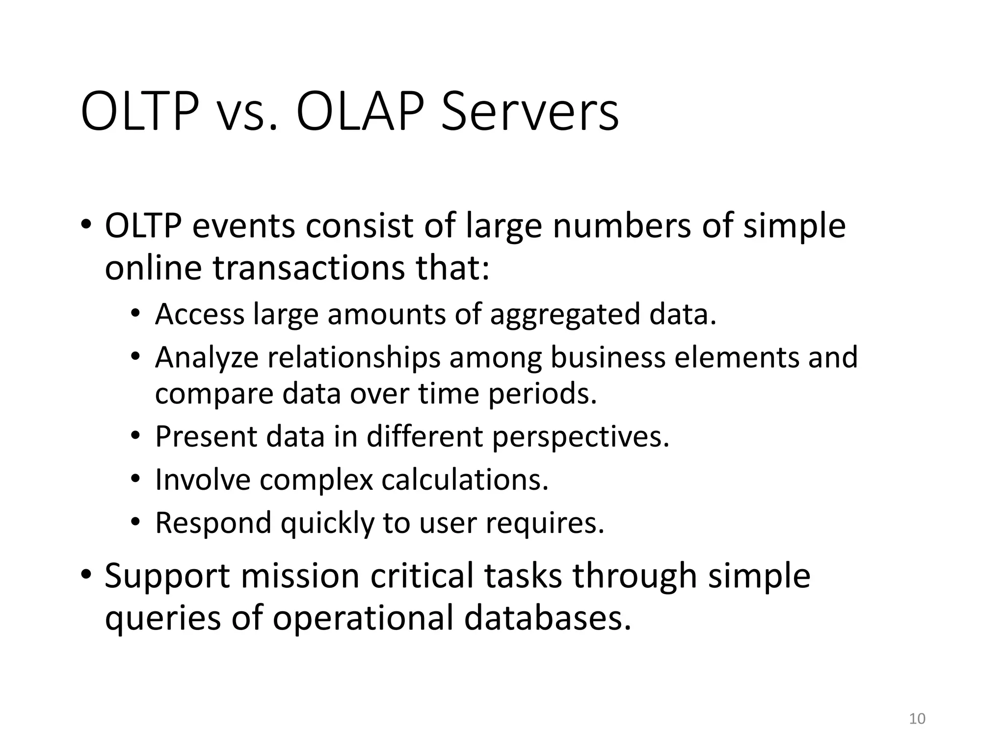 OLTP vs. OLAP Servers
• OLTP events consist of large numbers of simple
online transactions that:
• Access large amounts of aggregated data.
• Analyze relationships among business elements and
compare data over time periods.
• Present data in different perspectives.
• Involve complex calculations.
• Respond quickly to user requires.
• Support mission critical tasks through simple
queries of operational databases.
10
 