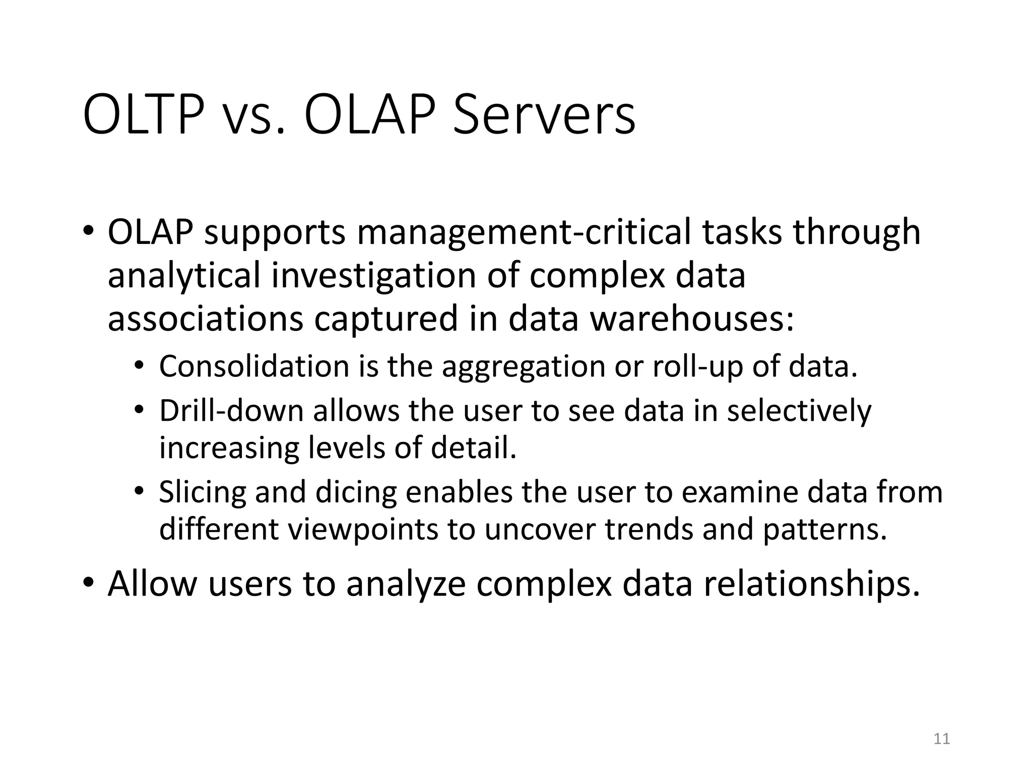 OLTP vs. OLAP Servers
• OLAP supports management-critical tasks through
analytical investigation of complex data
associations captured in data warehouses:
• Consolidation is the aggregation or roll-up of data.
• Drill-down allows the user to see data in selectively
increasing levels of detail.
• Slicing and dicing enables the user to examine data from
different viewpoints to uncover trends and patterns.
• Allow users to analyze complex data relationships.
11
 