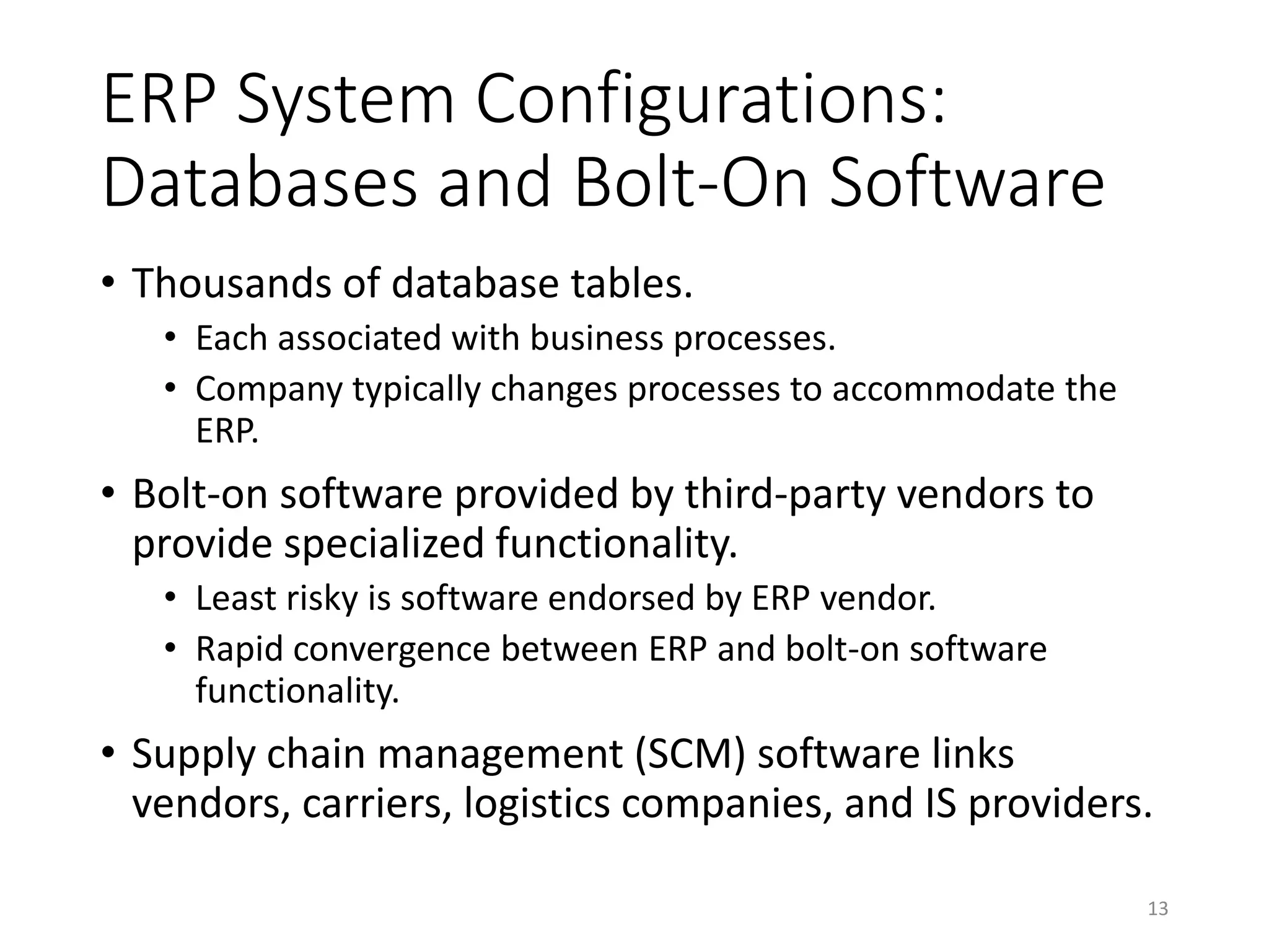 ERP System Configurations:
Databases and Bolt-On Software
• Thousands of database tables.
• Each associated with business processes.
• Company typically changes processes to accommodate the
ERP.
• Bolt-on software provided by third-party vendors to
provide specialized functionality.
• Least risky is software endorsed by ERP vendor.
• Rapid convergence between ERP and bolt-on software
functionality.
• Supply chain management (SCM) software links
vendors, carriers, logistics companies, and IS providers.
13
 